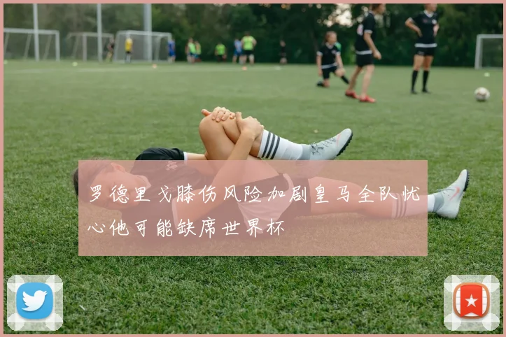 罗德里戈膝伤风险加剧皇马全队忧心他可能缺席世界杯