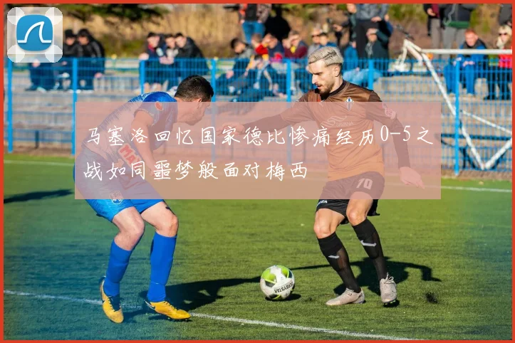 马塞洛回忆国家德比惨痛经历0-5之战如同噩梦般面对梅西