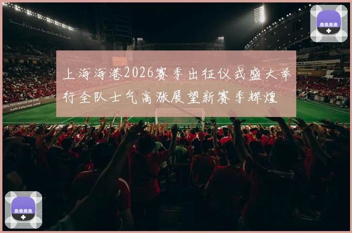 上海海港2026赛季出征仪式盛大举行全队士气高涨展望新赛季辉煌