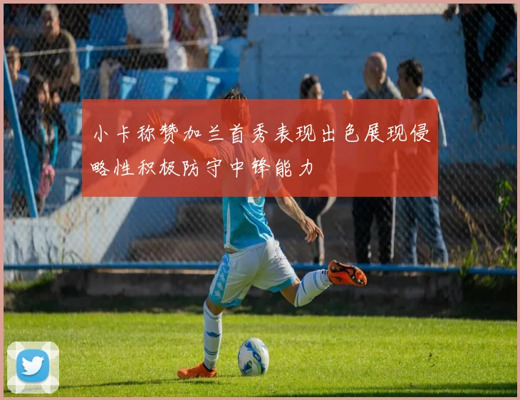 小卡称赞加兰首秀表现出色展现侵略性积极防守中锋能力