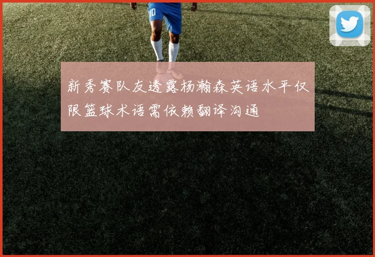 新秀赛队友透露杨瀚森英语水平仅限篮球术语需依赖翻译沟通