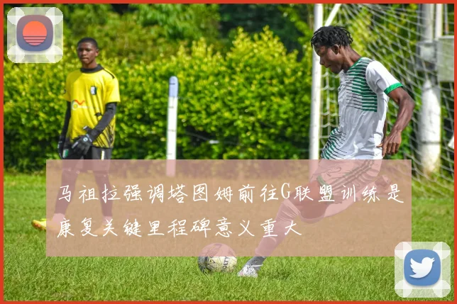 马祖拉强调塔图姆前往G联盟训练是康复关键里程碑意义重大