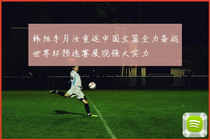 韩旭李月汝重返中国女篮全力备战世界杯预选赛展现强大实力