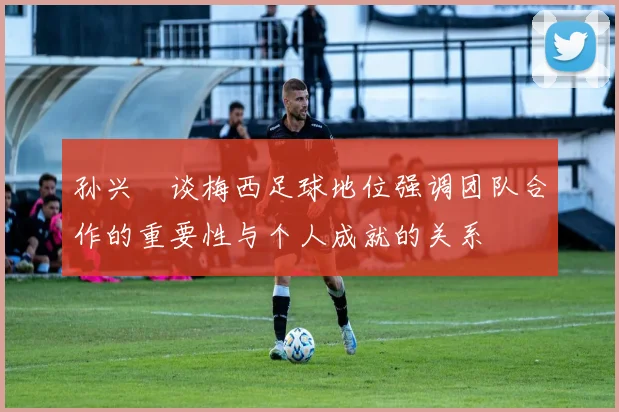 孙兴慜谈梅西足球地位强调团队合作的重要性与个人成就的关系