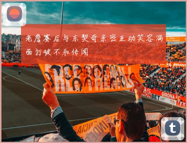 老詹赛后与东契奇亲密互动笑容满面打破不和传闻