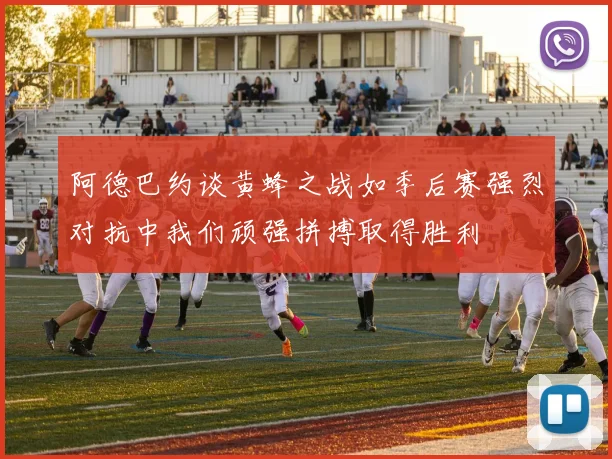阿德巴约谈黄蜂之战如季后赛强烈对抗中我们顽强拼搏取得胜利