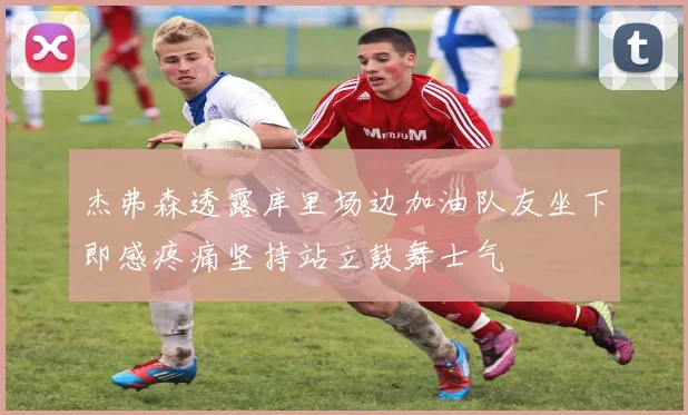 杰弗森透露库里场边加油队友坐下即感疼痛坚持站立鼓舞士气