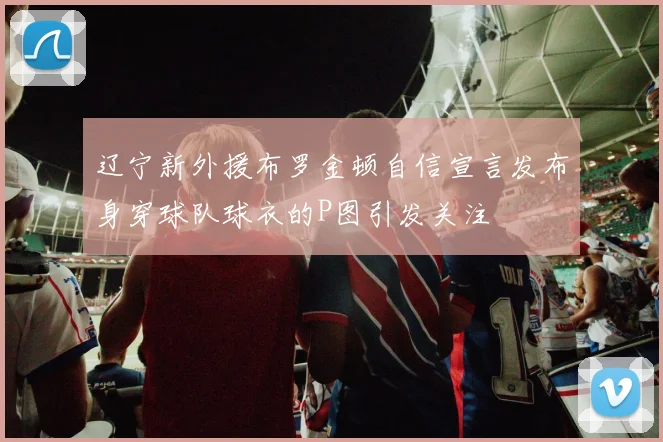 辽宁新外援布罗金顿自信宣言发布身穿球队球衣的P图引发关注