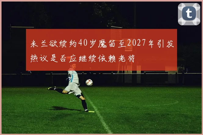 米兰欲续约40岁魔笛至2027年引发热议是否应继续依赖老将