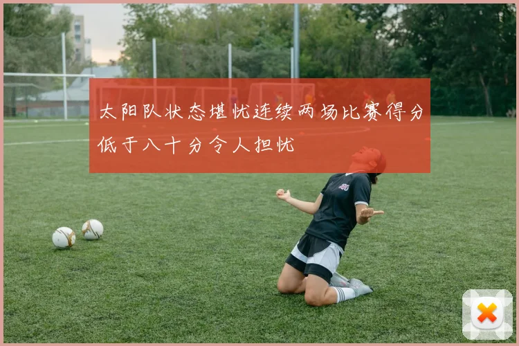 太阳队状态堪忧连续两场比赛得分低于八十分令人担忧