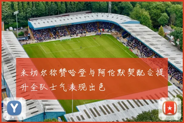 米切尔称赞哈登与阿伦默契配合提升全队士气表现出色