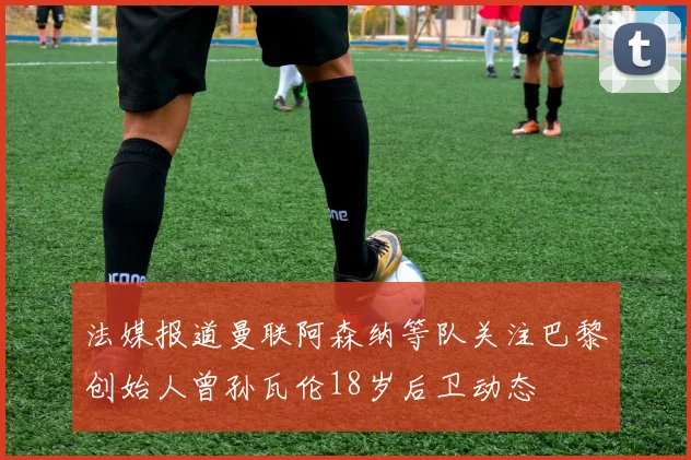 法媒报道曼联阿森纳等队关注巴黎创始人曾孙瓦伦18岁后卫动态