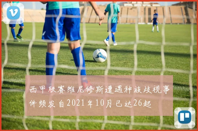 西甲联赛维尼修斯遭遇种族歧视事件频发自2021年10月已达26起