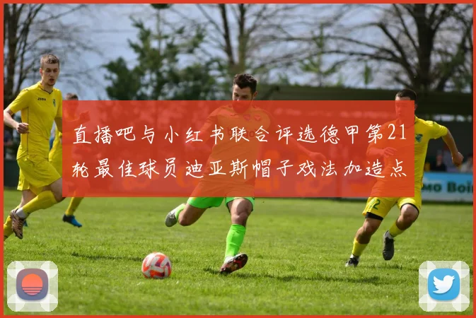 直播吧与小红书联合评选德甲第21轮最佳球员迪亚斯帽子戏法加造点独造五球